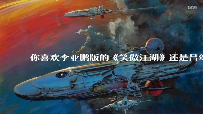 你喜欢李亚鹏版的《笑傲江湖》还是吕颂贤版的《笑傲江湖》？为什么？